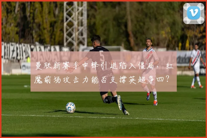 曼联新赛季中锋引进陷入僵局，红魔前场攻击力能否支撑英超争四？
