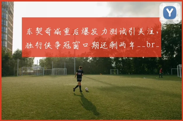 东契奇减重后爆发力测试引关注,独行侠争冠窗口期还剩两年__br_