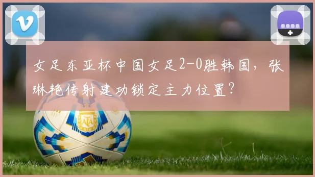 女足东亚杯中国女足2-0胜韩国，张琳艳传射建功锁定主力位置？
