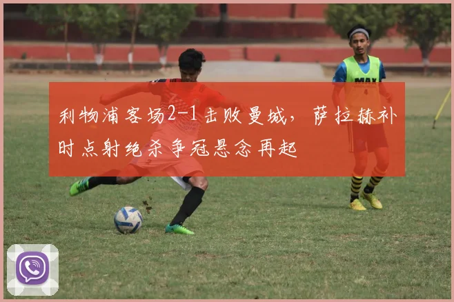 利物浦客场2-1击败曼城，萨拉赫补时点射绝杀争冠悬念再起