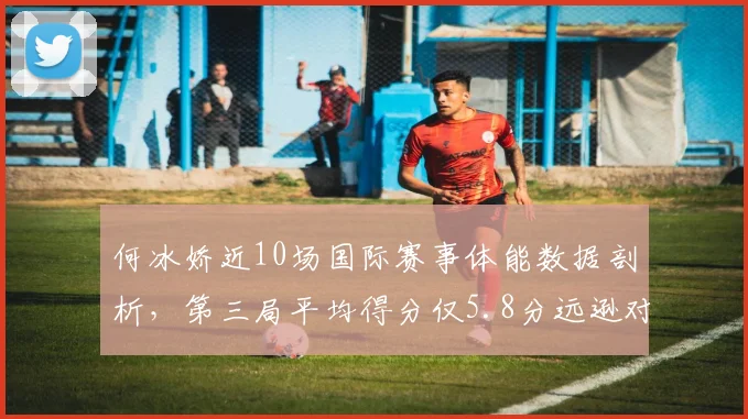 何冰娇近10场国际赛事体能数据剖析，第三局平均得分仅5.8分远逊对手