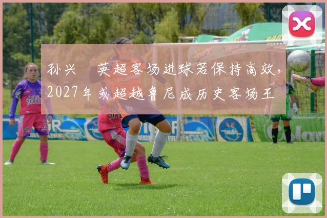 孙兴慜英超客场进球若保持高效，2027年或超越鲁尼成历史客场王