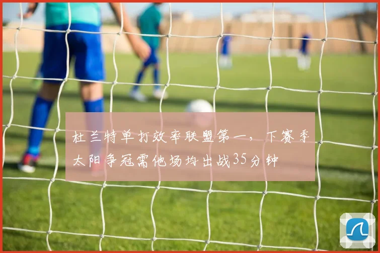杜兰特单打效率联盟第一,下赛季太阳争冠需他场均出战35分钟