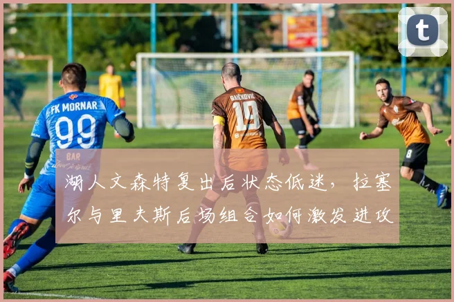 湖人文森特复出后状态低迷,拉塞尔与里夫斯后场组合如何激发进攻火力?