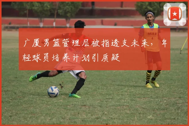 广厦男篮管理层被指透支未来,年轻球员培养计划引质疑