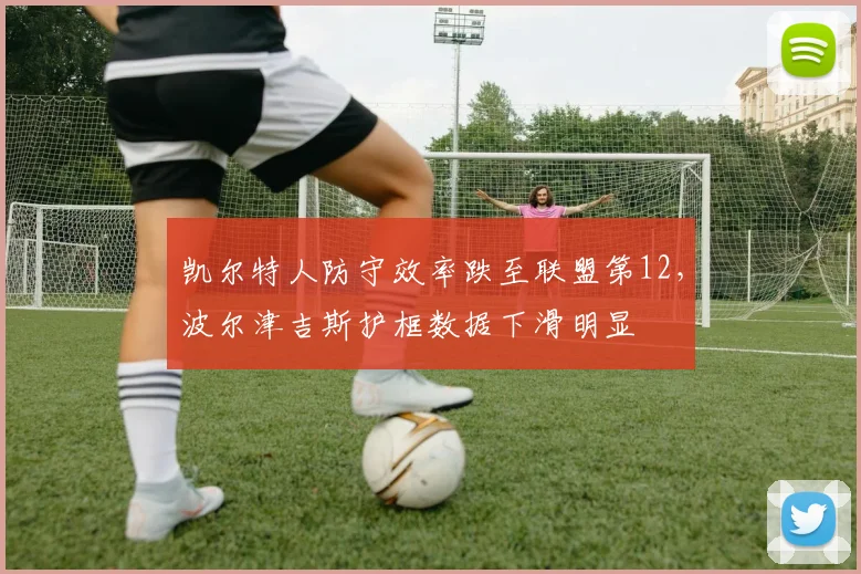 凯尔特人防守效率跌至联盟第12,波尔津吉斯护框数据下滑明显